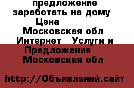 предложение заработать на дому › Цена ­ 1 000 - Московская обл. Интернет » Услуги и Предложения   . Московская обл.